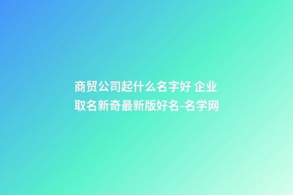 商贸公司起什么名字好 企业取名新奇最新版好名-名学网-第1张-公司起名-玄机派